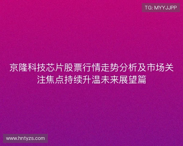 京隆科技芯片股票行情走势分析及市场关注焦点持续升温未来展望篇